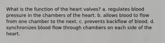 What is the function of the heart valves? a. regulates blood pressure in the chambers of the heart. b. allows blood to flow from one chamber to the next. c. prevents backflow of blood. d. synchronizes blood flow through chambers on each side of the heart.