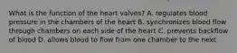 What is the function of the heart valves? A. regulates blood pressure in the chambers of the heart B. synchronizes blood flow through chambers on each side of the heart C. prevents backflow of blood D. allows blood to flow from one chamber to the next