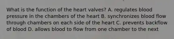 What is the function of the heart valves? A. regulates blood pressure in the chambers of the heart B. synchronizes blood flow through chambers on each side of the heart C. prevents backflow of blood D. allows blood to flow from one chamber to the next