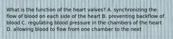 What is the function of the heart valves? A. synchronizing the flow of blood on each side of the heart B. preventing backflow of blood C. regulating blood pressure in the chambers of the heart D. allowing blood to flow from one chamber to the next