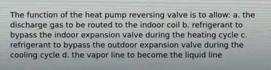 The function of the heat pump reversing valve is to allow: a. the discharge gas to be routed to the indoor coil b. refrigerant to bypass the indoor expansion valve during the heating cycle c. refrigerant to bypass the outdoor expansion valve during the cooling cycle d. the vapor line to become the liquid line