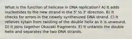 What is the function of helicase in DNA replication? A) It adds nucleotides to the new strand in the 5' to 3' direction. B) It checks for errors in the newely synthesized DNA strand. C) It relieves sytain from twisting of the double helix as it is unwound. D) It joins together Okazaki fragments. E) It untwists the double helix and separates the two DNA strands.