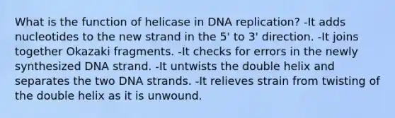 What is the function of helicase in DNA replication? -It adds nucleotides to the new strand in the 5' to 3' direction. -It joins together Okazaki fragments. -It checks for errors in the newly synthesized DNA strand. -It untwists the double helix and separates the two DNA strands. -It relieves strain from twisting of the double helix as it is unwound.