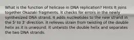 What is the function of helicase in DNA replication? Hints It joins together Okazaki fragments. It checks for errors in the newly synthesized DNA strand. It adds nucleotides to the new strand in the 5' to 3' direction. It relieves strain from twisting of the double helix as it is unwound. It untwists the double helix and separates the two DNA strands.