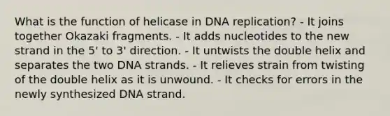 What is the function of helicase in DNA replication? - It joins together Okazaki fragments. - It adds nucleotides to the new strand in the 5' to 3' direction. - It untwists the double helix and separates the two DNA strands. - It relieves strain from twisting of the double helix as it is unwound. - It checks for errors in the newly synthesized DNA strand.