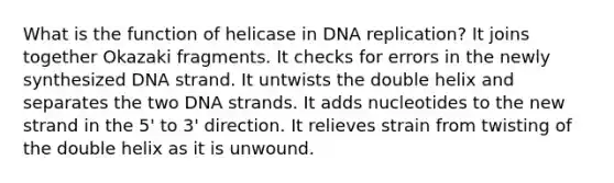 What is the function of helicase in DNA replication? It joins together Okazaki fragments. It checks for errors in the newly synthesized DNA strand. It untwists the double helix and separates the two DNA strands. It adds nucleotides to the new strand in the 5' to 3' direction. It relieves strain from twisting of the double helix as it is unwound.