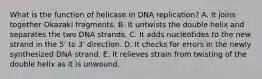 What is the function of helicase in DNA replication? A. It joins together Okazaki fragments. B. It untwists the double helix and separates the two DNA strands. C. It adds nucleotides to the new strand in the 5' to 3' direction. D. It checks for errors in the newly synthesized DNA strand. E. It relieves strain from twisting of the double helix as it is unwound.