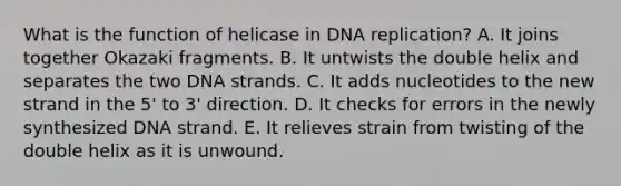 What is the function of helicase in DNA replication? A. It joins together Okazaki fragments. B. It untwists the double helix and separates the two DNA strands. C. It adds nucleotides to the new strand in the 5' to 3' direction. D. It checks for errors in the newly synthesized DNA strand. E. It relieves strain from twisting of the double helix as it is unwound.