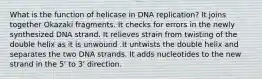 What is the function of helicase in DNA replication? It joins together Okazaki fragments. It checks for errors in the newly synthesized DNA strand. It relieves strain from twisting of the double helix as it is unwound .It untwists the double helix and separates the two DNA strands. It adds nucleotides to the new strand in the 5' to 3' direction.