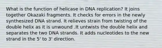 What is the function of helicase in <a href='https://www.questionai.com/knowledge/kofV2VQU2J-dna-replication' class='anchor-knowledge'>dna replication</a>? It joins together Okazaki fragments. It checks for errors in the newly synthesized DNA strand. It relieves strain from twisting of the double helix as it is unwound .It untwists the double helix and separates the two DNA strands. It adds nucleotides to the new strand in the 5' to 3' direction.