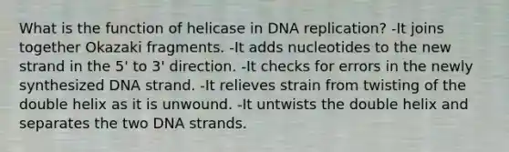 What is the function of helicase in <a href='https://www.questionai.com/knowledge/kofV2VQU2J-dna-replication' class='anchor-knowledge'>dna replication</a>? -It joins together Okazaki fragments. -It adds nucleotides to the new strand in the 5' to 3' direction. -It checks for errors in the newly synthesized DNA strand. -It relieves strain from twisting of the double helix as it is unwound. -It untwists the double helix and separates the two DNA strands.