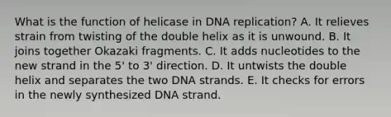 What is the function of helicase in DNA replication? A. It relieves strain from twisting of the double helix as it is unwound. B. It joins together Okazaki fragments. C. It adds nucleotides to the new strand in the 5' to 3' direction. D. It untwists the double helix and separates the two DNA strands. E. It checks for errors in the newly synthesized DNA strand.