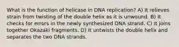 What is the function of helicase in DNA replication? A) It relieves strain from twisting of the double helix as it is unwound. B) It checks for errors in the newly synthesized DNA strand. C) It joins together Okazaki fragments. D) It untwists the double helix and separates the two DNA strands.