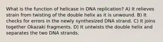 What is the function of helicase in DNA replication? A) It relieves strain from twisting of the double helix as it is unwound. B) It checks for errors in the newly synthesized DNA strand. C) It joins together Okazaki fragments. D) It untwists the double helix and separates the two DNA strands.