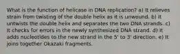 What is the function of helicase in DNA replication? a) It relieves strain from twisting of the double helix as it is unwound. b) It untwists the double helix and separates the two DNA strands. c) It checks for errors in the newly synthesized DNA strand. d) It adds nucleotides to the new strand in the 5' to 3' direction. e) It joins together Okazaki fragments.