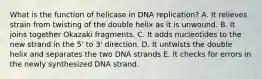 What is the function of helicase in DNA replication? A. It relieves strain from twisting of the double helix as it is unwound. B. It joins together Okazaki fragments. C. It adds nucleotides to the new strand in the 5' to 3' direction. D. It untwists the double helix and separates the two DNA strands E. It checks for errors in the newly synthesized DNA strand.