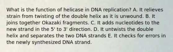 What is the function of helicase in <a href='https://www.questionai.com/knowledge/kofV2VQU2J-dna-replication' class='anchor-knowledge'>dna replication</a>? A. It relieves strain from twisting of the double helix as it is unwound. B. It joins together Okazaki fragments. C. It adds nucleotides to the new strand in the 5' to 3' direction. D. It untwists the double helix and separates the two DNA strands E. It checks for errors in the newly synthesized DNA strand.