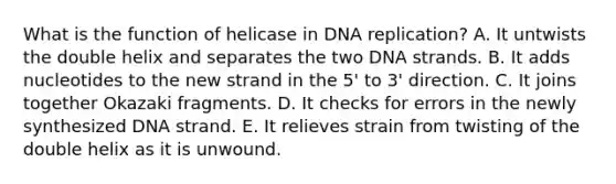 What is the function of helicase in DNA replication? A. It untwists the double helix and separates the two DNA strands. B. It adds nucleotides to the new strand in the 5' to 3' direction. C. It joins together Okazaki fragments. D. It checks for errors in the newly synthesized DNA strand. E. It relieves strain from twisting of the double helix as it is unwound.