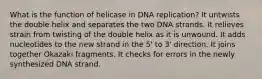 What is the function of helicase in DNA replication? It untwists the double helix and separates the two DNA strands. It relieves strain from twisting of the double helix as it is unwound. It adds nucleotides to the new strand in the 5' to 3' direction. It joins together Okazaki fragments. It checks for errors in the newly synthesized DNA strand.