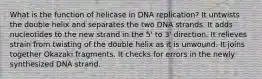 What is the function of helicase in DNA replication? It untwists the double helix and separates the two DNA strands. It adds nucleotides to the new strand in the 5' to 3' direction. It relieves strain from twisting of the double helix as it is unwound. It joins together Okazaki fragments. It checks for errors in the newly synthesized DNA strand.