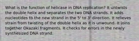 What is the function of helicase in DNA replication? It untwists the double helix and separates the two DNA strands. It adds nucleotides to the new strand in the 5' to 3' direction. It relieves strain from twisting of the double helix as it is unwound. It joins together Okazaki fragments. It checks for errors in the newly synthesized DNA strand.