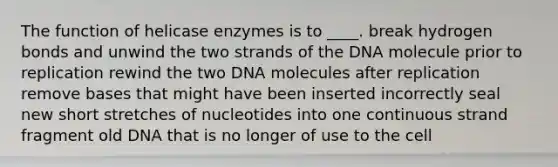 ​The function of helicase enzymes is to ____. ​break hydrogen bonds and unwind the two strands of the DNA molecule prior to replication ​rewind the two DNA molecules after replication ​remove bases that might have been inserted incorrectly ​seal new short stretches of nucleotides into one continuous strand ​fragment old DNA that is no longer of use to the cell