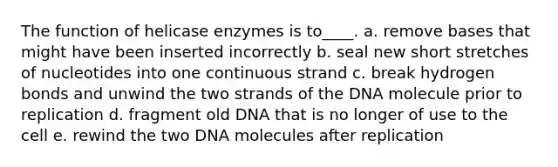 The function of helicase enzymes is to____. a. remove bases that might have been inserted incorrectly b. seal new short stretches of nucleotides into one continuous strand c. break hydrogen bonds and unwind the two strands of the DNA molecule prior to replication d. fragment old DNA that is no longer of use to the cell e. rewind the two DNA molecules after replication