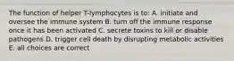 The function of helper T-lymphocytes is to: A. initiate and oversee the immune system B. turn off the immune response once it has been activated C. secrete toxins to kill or disable pathogens D. trigger cell death by disrupting metabolic activities E. all choices are correct