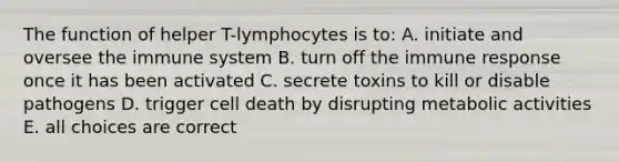 The function of helper T-lymphocytes is to: A. initiate and oversee the immune system B. turn off the immune response once it has been activated C. secrete toxins to kill or disable pathogens D. trigger cell death by disrupting metabolic activities E. all choices are correct