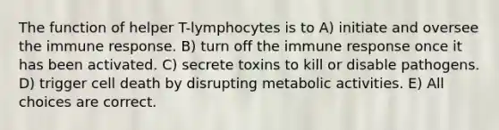 The function of helper T-lymphocytes is to A) initiate and oversee the immune response. B) turn off the immune response once it has been activated. C) secrete toxins to kill or disable pathogens. D) trigger cell death by disrupting metabolic activities. E) All choices are correct.