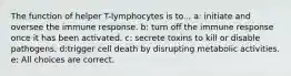 The function of helper T-lymphocytes is to... a: initiate and oversee the immune response. b: turn off the immune response once it has been activated. c: secrete toxins to kill or disable pathogens. d:trigger cell death by disrupting metabolic activities. e: All choices are correct.