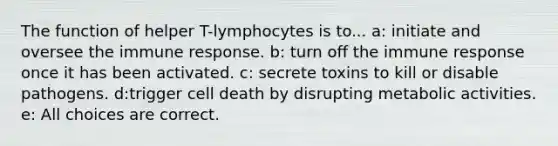 The function of helper T-lymphocytes is to... a: initiate and oversee the immune response. b: turn off the immune response once it has been activated. c: secrete toxins to kill or disable pathogens. d:trigger cell death by disrupting metabolic activities. e: All choices are correct.