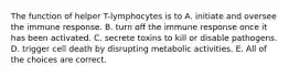 The function of helper T-lymphocytes is to A. initiate and oversee the immune response. B. turn off the immune response once it has been activated. C. secrete toxins to kill or disable pathogens. D. trigger cell death by disrupting metabolic activities. E. All of the choices are correct.