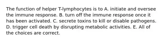 The function of helper T-lymphocytes is to A. initiate and oversee the immune response. B. turn off the immune response once it has been activated. C. secrete toxins to kill or disable pathogens. D. trigger cell death by disrupting metabolic activities. E. All of the choices are correct.