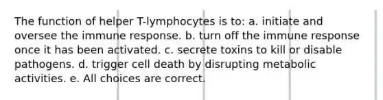 The function of helper T-lymphocytes is to: a. initiate and oversee the immune response. b. turn off the immune response once it has been activated. c. secrete toxins to kill or disable pathogens. d. trigger cell death by disrupting metabolic activities. e. All choices are correct.