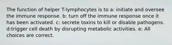 The function of helper T-lymphocytes is to a: initiate and oversee the immune response. b: turn off the immune response once it has been activated. c: secrete toxins to kill or disable pathogens. d:trigger cell death by disrupting metabolic activities. e: All choices are correct.