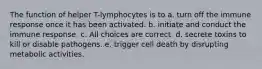 The function of helper T-lymphocytes is to a. turn off the immune response once it has been activated. b. initiate and conduct the immune response. c. All choices are correct. d. secrete toxins to kill or disable pathogens. e. trigger cell death by disrupting metabolic activities.