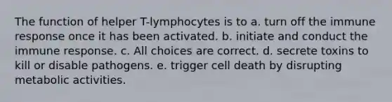 The function of helper T-lymphocytes is to a. turn off the immune response once it has been activated. b. initiate and conduct the immune response. c. All choices are correct. d. secrete toxins to kill or disable pathogens. e. trigger cell death by disrupting metabolic activities.