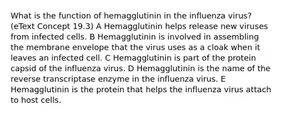 What is the function of hemagglutinin in the influenza virus? (eText Concept 19.3) A Hemagglutinin helps release new viruses from infected cells. B Hemagglutinin is involved in assembling the membrane envelope that the virus uses as a cloak when it leaves an infected cell. C Hemagglutinin is part of the protein capsid of the influenza virus. D Hemagglutinin is the name of the reverse transcriptase enzyme in the influenza virus. E Hemagglutinin is the protein that helps the influenza virus attach to host cells.