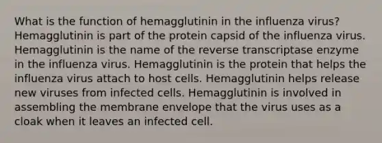 What is the function of hemagglutinin in the influenza virus? Hemagglutinin is part of the protein capsid of the influenza virus. Hemagglutinin is the name of the reverse transcriptase enzyme in the influenza virus. Hemagglutinin is the protein that helps the influenza virus attach to host cells. Hemagglutinin helps release new viruses from infected cells. Hemagglutinin is involved in assembling the membrane envelope that the virus uses as a cloak when it leaves an infected cell.