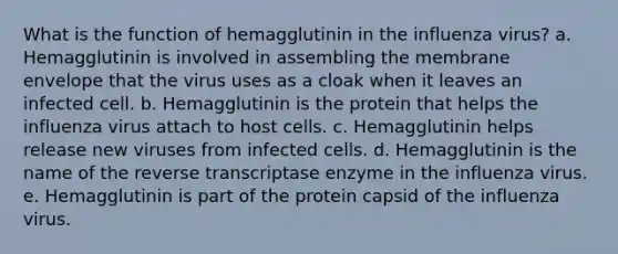 What is the function of hemagglutinin in the influenza virus? a. Hemagglutinin is involved in assembling the membrane envelope that the virus uses as a cloak when it leaves an infected cell. b. Hemagglutinin is the protein that helps the influenza virus attach to host cells. c. Hemagglutinin helps release new viruses from infected cells. d. Hemagglutinin is the name of the reverse transcriptase enzyme in the influenza virus. e. Hemagglutinin is part of the protein capsid of the influenza virus.