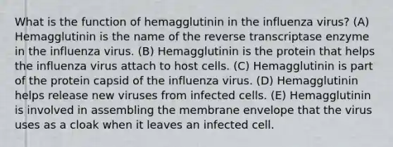 What is the function of hemagglutinin in the influenza virus? (A) Hemagglutinin is the name of the reverse transcriptase enzyme in the influenza virus. (B) Hemagglutinin is the protein that helps the influenza virus attach to host cells. (C) Hemagglutinin is part of the protein capsid of the influenza virus. (D) Hemagglutinin helps release new viruses from infected cells. (E) Hemagglutinin is involved in assembling the membrane envelope that the virus uses as a cloak when it leaves an infected cell.