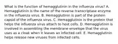 What is the function of hemagglutinin in the influenza virus? A. Hemagglutinin is the name of the reverse transcriptase enzyme in the influenza virus. B. Hemagglutinin is part of the protein capsid of the influenza virus. C. Hemagglutinin is the protein that helps the influenza virus attach to host cells. D. Hemagglutinin is involved in assembling the membrane envelope that the virus uses as a cloak when it leaves an infected cell. E. Hemagglutinin helps release new viruses from infected cells.