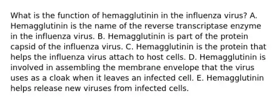 What is the function of hemagglutinin in the influenza virus? A. Hemagglutinin is the name of the reverse transcriptase enzyme in the influenza virus. B. Hemagglutinin is part of the protein capsid of the influenza virus. C. Hemagglutinin is the protein that helps the influenza virus attach to host cells. D. Hemagglutinin is involved in assembling the membrane envelope that the virus uses as a cloak when it leaves an infected cell. E. Hemagglutinin helps release new viruses from infected cells.