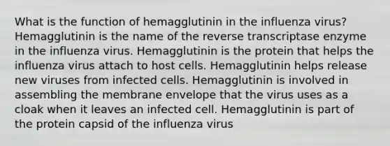 What is the function of hemagglutinin in the influenza virus? Hemagglutinin is the name of the reverse transcriptase enzyme in the influenza virus. Hemagglutinin is the protein that helps the influenza virus attach to host cells. Hemagglutinin helps release new viruses from infected cells. Hemagglutinin is involved in assembling the membrane envelope that the virus uses as a cloak when it leaves an infected cell. Hemagglutinin is part of the protein capsid of the influenza virus