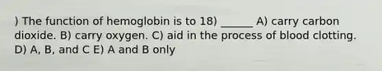 ) The function of hemoglobin is to 18) ______ A) carry carbon dioxide. B) carry oxygen. C) aid in the process of blood clotting. D) A, B, and C E) A and B only