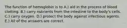 The function of hemoglobin is to A.) aid in the process of blood clotting. B.) carry nutrients from the intestine to the body's cells. C.) carry oxygen. D.) protect the body against infectious agents. E.) All of the answers are correct.