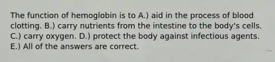 The function of hemoglobin is to A.) aid in the process of blood clotting. B.) carry nutrients from the intestine to the body's cells. C.) carry oxygen. D.) protect the body against infectious agents. E.) All of the answers are correct.