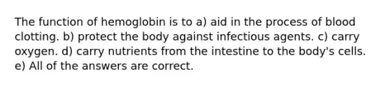 The function of hemoglobin is to a) aid in the process of blood clotting. b) protect the body against infectious agents. c) carry oxygen. d) carry nutrients from the intestine to the body's cells. e) All of the answers are correct.