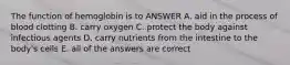 The function of hemoglobin is to ANSWER A. aid in the process of blood clotting B. carry oxygen C. protect the body against infectious agents D. carry nutrients from the intestine to the body's cells E. all of the answers are correct